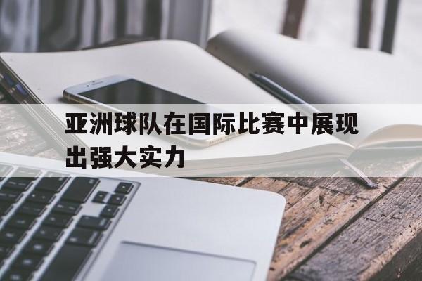 亚洲球队在国际比赛中展现出强大实力