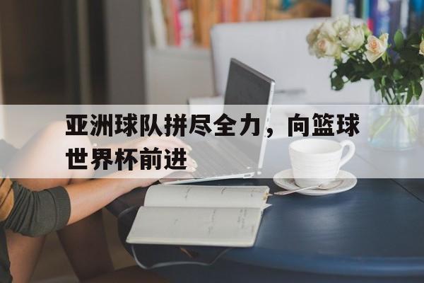 关于亚洲球队拼尽全力，向篮球世界杯前进的信息