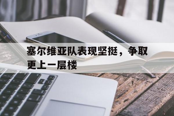 关于塞尔维亚队表现坚挺，争取更上一层楼的信息